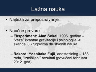 Lažna nauka
• Najteža za prepoznavanje
• Naučne prevare
– Eksperiment: Alan Sokal, 1996. godine –
“veza” kvantne gravitacije i psihologije ->
skandal u krugovima društvenih nauka
– Rekord: Yoshitaka Fujii, anesteziolog – 183
rada, “izmišljeni” rezultati (povučeni februara
2012. god)
 