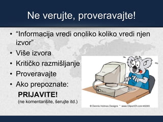 Ne verujte, proveravajte!
• “Informacija vredi onoliko koliko vredi njen
izvor”
• Više izvora
• Kritičko razmišljanje
• Proveravajte
• Ako prepoznate:
PRIJAVITE!
(ne komentarišite, šerujte itd.)
 