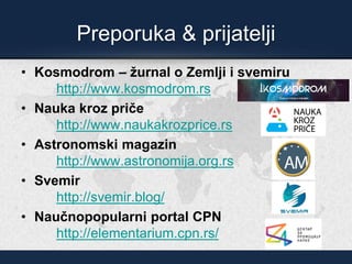 Preporuka & prijatelji
• Kosmodrom – žurnal o Zemlji i svemiru
http://www.kosmodrom.rs
• Nauka kroz priče
http://www.naukakrozprice.rs
• Astronomski magazin
http://www.astronomija.org.rs
• Svemir
http://svemir.blog/
• Naučnopopularni portal CPN
http://elementarium.cpn.rs/
 