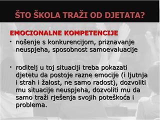 ŠTO ŠKOLA TRAŽI OD DJETATA?

EMOCIONALNE KOMPETENCIJE
• nošenje s konkurencijom, priznavanje
  neuspjeha, sposobnost samoevaluacije

• roditelj u toj situaciji treba pokazati
  djetetu da postoje razne emocije (i ljutnja
  i strah i žalost, ne samo radost), dozvoliti
  mu situacije neuspjeha, dozvoliti mu da
  samo traži rješenja svojih poteškoća i
  problema.
 