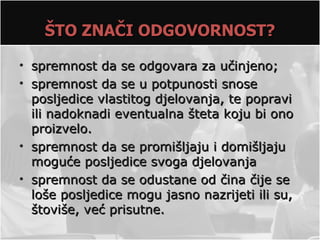 ŠTO ZNAČI ODGOVORNOST?

• spremnost da se odgovara za učinjeno;
• spremnost da se u potpunosti snose
  posljedice vlastitog djelovanja, te popravi
  ili nadoknadi eventualna šteta koju bi ono
  proizvelo.
• spremnost da se promišljaju i domišljaju
  moguće posljedice svoga djelovanja
• spremnost da se odustane od čina čije se
  loše posljedice mogu jasno nazrijeti ili su,
  štoviše, već prisutne.
 