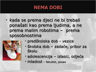 NEMA DOBI

• kada se prema djeci ne bi trebali
  ponašati kao prema ljudima, a ne
  prema malim robotima – prema
  sposobnostima
        • predškolska dob - vezice
        • školska dob – zadaće, pribor za
          školu
        • adolescencija – izlasci, odjeća
        • mladost – fakultet, posao
 