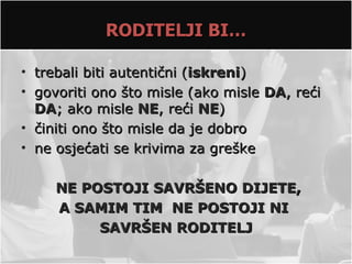 RODITELJI BI…

• trebali biti autentični (iskreni)
• govoriti ono što misle (ako misle DA, reći
  DA; ako misle NE, reći NE)
• činiti ono što misle da je dobro
• ne osjećati se krivima za greške

     NE POSTOJI SAVRŠENO DIJETE,
     A SAMIM TIM NE POSTOJI NI
          SAVRŠEN RODITELJ
 