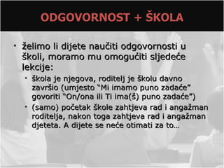 ODGOVORNOST + ŠKOLA

• želimo li dijete naučiti odgovornosti u
  školi, moramo mu omogućiti sljedeće
  lekcije:
  • škola je njegova, roditelj je školu davno
    završio (umjesto “Mi imamo puno zadaće”
    govoriti “On/ona ili Ti ima(š) puno zadaće”)
  • (samo) početak škole zahtjeva rad i angažman
    roditelja, nakon toga zahtjeva rad i angažman
    djeteta. A dijete se neće otimati za to…
 