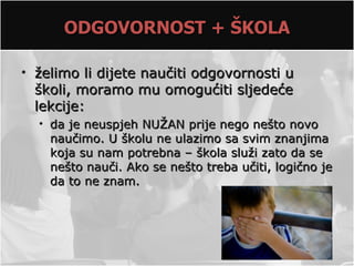 ODGOVORNOST + ŠKOLA

• želimo li dijete naučiti odgovornosti u
  školi, moramo mu omogućiti sljedeće
  lekcije:
  • da je neuspjeh NUŽAN prije nego nešto novo
    naučimo. U školu ne ulazimo sa svim znanjima
    koja su nam potrebna – škola služi zato da se
    nešto nauči. Ako se nešto treba učiti, logično je
    da to ne znam.
 