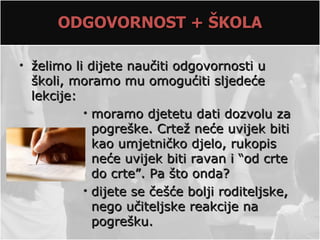 ODGOVORNOST + ŠKOLA

• želimo li dijete naučiti odgovornosti u
  školi, moramo mu omogućiti sljedeće
  lekcije:
           • moramo djetetu dati dozvolu za
             pogreške. Crtež neće uvijek biti
             kao umjetničko djelo, rukopis
             neće uvijek biti ravan i “od crte
             do crte”. Pa što onda?
           • dijete se češće bolji roditeljske,
             nego učiteljske reakcije na
             pogrešku.
 