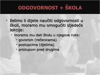 ODGOVORNOST + ŠKOLA

• želimo li dijete naučiti odgovornosti u
  školi, moramo mu omogućiti sljedeće
  lekcije:
  • moramo mu dati školu u njegove ruke:
     • govorom (rečenicama)
     • postupcima (djelima)
     • pristupom pred drugima
 