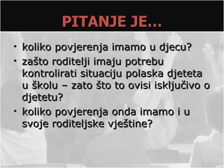 PITANJE JE…
• koliko povjerenja imamo u djecu?
• zašto roditelji imaju potrebu
  kontrolirati situaciju polaska djeteta
  u školu – zato što to ovisi isključivo o
  djetetu?
• koliko povjerenja onda imamo i u
  svoje roditeljske vještine?
 