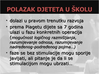 POLAZAK DJETETA U ŠKOLU
• dolazi u pravom trenutku razvoja
• prema Piagetu dijete sa 7 godina
  ulazi u fazu konkretnih operacija
  (mogućnost logičnog razmišljanja,
 razumijevanje odnosa, razumijevanje
 nadređenog-podređenog pojma…)
• faze se bez stimulacije mogu sporije
  javljati, ali pitanje je da li se
  stimulacijom mogu ubrzati…
 