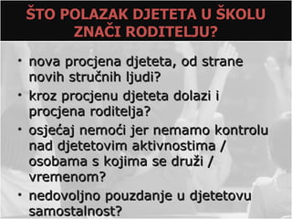 ŠTO POLAZAK DJETETA U ŠKOLU
      ZNAČI RODITELJU?
• nova procjena djeteta, od strane
  novih stručnih ljudi?
• kroz procjenu djeteta dolazi i
  procjena roditelja?
• osjećaj nemoći jer nemamo kontrolu
  nad djetetovim aktivnostima /
  osobama s kojima se druži /
  vremenom?
• nedovoljno pouzdanje u djetetovu
  samostalnost?
 