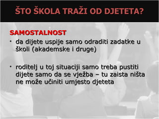 ŠTO ŠKOLA TRAŽI OD DJETETA?

SAMOSTALNOST
• da dijete uspije samo odraditi zadatke u
  školi (akademske i druge)

• roditelj u toj situaciji samo treba pustiti
  dijete samo da se vježba – tu zaista ništa
  ne može učiniti umjesto djeteta
 