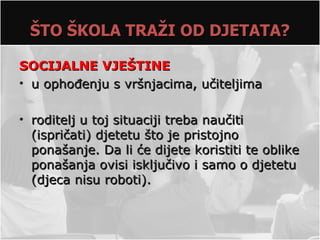 ŠTO ŠKOLA TRAŽI OD DJETATA?

SOCIJALNE VJEŠTINE
• u ophođenju s vršnjacima, učiteljima

• roditelj u toj situaciji treba naučiti
  (ispričati) djetetu što je pristojno
  ponašanje. Da li će dijete koristiti te oblike
  ponašanja ovisi isključivo i samo o djetetu
  (djeca nisu roboti).
 
