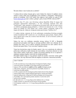Šta kaže Zakon i ima li načina da se zaštitite?

U jednoj takvoj realnoj situaciji gde je autor članka bio oštećen ili najblaže rečeno
ometen u poslu, pitali smo II Opštinsko javno tužilaštvo u Beogradu i Ministarstvo
pravde za mišljenje. Od II OJT dobili smo odgovor, koji možete na sajtu II OJT
(www.2ojt.sr.gov.yu) naći u rubrici „pitanja“, pod „E-mail, SPAM i obaveze ISP?“:

Navedeni član (72. prim. aut.) Krivičnog zakona Republike Srbije bi mogao biti
primenjen ekstenzivnim tumačenjem i to kao ostvarenje elementa bića dela
*zadržavanje*. Ipak, gonjenje se preduzima po privatnoj tužbi, tako da nema osnova
za službeno postupanje Javnog tužilaštva, s obzirom da smatram da se stav 3 člana
odnosi na radnike JP "PTT Srbija" kao i pisma, pakete i telegrame, mada ne bi
mogao do kraja da iskljucim i drugacija tumacenja termina *službeno lice*.

U svakom slučaju, smatram da bi pre pokretanja eventualnog krivičnog postupka
trebalo kontaktirati ISP i tražiti da se ne vrši filtracija spam poruka. Namera ISP-a
skoro sigurno nije u tome da se nanese šteta bilo kome, vec da se korisnici zaštite od
neželjenih poruka.

Nakon što smo ovo mišljenje zamenika javnog tužioca II OJT u Beogradu
prezentovali provajderu kod koga je postojao problem dobili smo obećanje da će
problem biti rešen i da će uskoro omogućiti korisnicima da sami izaberu žele li
koristiti anti-spam filtere. To je verovatno i najbolje rešenje.

Vama kao korisnicima ostaje da budete uporni i da se ne ustručavate da zahtevate
poštovanje vaših prava, kada smatrate da su povređena, i da pritom zakucate na vrata
vlasti tražeći zaštitu svojih prava. Ujedno ovaj primer pokazuje da se uz upornost i
strpljenje i potpuno legalno, može doći do rešenja problema.
Provajderi takođe mogu iz ovog primera naučiti da možda i nesvesno veoma grubo
krše zakon i da svoje aktivnosti treba da usaglase sa zakonom i interesima korisnika.

Clan 72 KZ RS

 (1) Ko neovlašceno otvori tuđe pismo ili telegram ili kakvo drugo
 zatvoreno pismo ili pošiljku, ili na drugi način povredi njihovu
 tajnost, ili ko neovlašceno zadrži, prikrije, uništi ili drugom preda
 tuđe pismo, telegram, zatvoreno pismeno ili pošiljku, kazniće se
 zatvorom do jedne godine.
 (2) Ko u nameri da sebi ili drugom pribavi kakvu korist ili da drugom
 nanese kakvu štetu, saopšti drugom tajnu koju je saznao povredom
 tajnosti tuđeg pisma, telegrama ili kakvog drugog zatvorenog pisma
 ili pošiljke, ili se tom tajnom posluži, kazniće se zatvorom od tri
 meseca do tri godine.
(3) Ako delo iz st. 1 i 2 ovog člana učini službeno lice u vršenju
 službe, kazniće se zatvorom od šest meseci do pet godina.
 (4) Gonjenje za dela iz st. 1 i 2 ovog člana preduzima se po privatnoj
 tužbi.
 