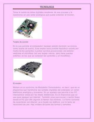 TECNOLOGIA
Toma la salida de datos digitales resultante de ese proceso y la
transforma en una señal analógica que puede entender el monitor.
Tarjeta de sonido
Es la que permite al computador manejar sonido (también se conoce
como tarjeta de audio). Esta tarjeta hace posible reproducir sonido por
medio de los parlantes o grabar sonidos provenientes del exterior
mediante el micrófono (es una tarjeta interna, pero tiene puertos
externos en los que se conectan los parlantes y el micrófono).
El moden
Módem es un acrónimo de Modulador Demodulador, es decir, que es un
dispositivo que transforma las señales digitales del ordenador en señal
telefónica analógica y viceversa, Es un aparato que permite a los PC
intercambiar datos por las líneas telefónicas. Es el dispositivo que se
usa para navegar por Internet. También sirve para enviar y recibir faxes
desde el PC (por ello algunos lo llaman fax-módem). La forma corriente
de conectarse con Internet es a través del teléfono, por lo tanto se
necesitará de uno. Hay módem de todas las formas y tamaños.
 