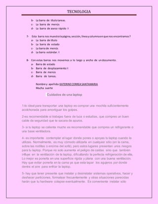 TECNOLOGIA
b- La barra de título tareas.
c- La barra de menús
d- La barra de aseso rápido X
7- Esta barra nos muestralapágina,sección,líneaycolumnaenque nos encontramos?
a- La barra de título
b- La barra de estado
c- La barra de menús
d- La barra estándar. X
8- Con estas barras nos movemos a lo largo y ancho de undocumento.
a- Barra de estado
b- Barra de desplazamiento X
c- Barra de menús
d- Barra de tareas.
Nombre y apellido: KATERINECORREA SANTAMARIA
Mucha suerte
Cuidados de una laptop
1-lo ideal para transportar una laptop es comprar una mochila suficientemente
acolchonada para amortiguar los golpes.
2-es recomendable si trabajas fuera de tuca o estudias, que compres un buen
cable de seguridad que te sacara de apuros.
3- si tu laptop se calienta mucho es recomendable que compres un refrigerante o
una base ventiladora.
4- es importante contemplar el lugar donde pones o apoyas tu laptop cuando la
utilizas. Normalmente, es muy cómodo utilizarla en cualquier sitio (en la cama,
sobre las rodillas o encima del sofá), pero estos lugares presentan unos riesgos
para tu laptop. Porque no solo aumenta el peligro de caídas sino que también
influye en la ventilación de la laptop, dificultando la perfecta refrigeración de ella,
Lo mejor es ponerla en una superficie rígida y plana con una buena ventilación.
Hay que evitar ponerla en la cama ya que esta tapar los agujeros por donde
dentra el aire para enfriar la laptop.
5- hay que tener presente que instalar y desinstalar sistemas operativos, hacer y
deshacer particiones, formatear frecuentemente y otras situaciones parecidas
harán que tu hardware colapse eventualmente. Es conveniente instalar sólo
 