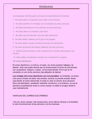 TECNOLOGIA
Las netiquetas (Net Etiquete) o normas de comportamiento de Internet
1. No debe utilizar el ordenador para dañar a otra persona.
2. No debe interferir en el trabajo con el ordenador de otras personas.
3. No debe entrometerse en los archivos de otras personas.
4. No debe utilizar el ordenador para robar.
5. No debe usar el ordenador para dar falso testimonio.
6. No debe utilizar software por el que no ha pagado.
7. No debe utilizar recursos de otras personas sin autorización.
8. No debe apropiarse del trabajo intelectual de otras personas
. 9. Deberá pensar siempre en las consecuencias sociales del programa que
escribe.
10. Debe utilizar el ordenador siempre con consideración y respeto.
El correo electrónico:
El correo electrónico o e-mail es, sin duda, uno de los grandes hallazgos de
Internet, tanto que puede decirse que ha revolucionado la forma de comunicarse
con compañeros, amigos e, incluso, con la propia familia. Por lo que se ha
convertido en uno de los servicios más utilizados de Internet.
Las ventajas del correo electrónico son innumerables: es inmediato, se recibe
a los pocos minutos de haber sido enviado; cómodo, te permite enviarlo desde
casa (frente al correo tradicional); el coste no varía en función de la ubicación
física del destinatario, resultando realmente económico; y es dinámico, ya que te
permite la posibilidad de recibir tu correo aunque no estés en el lugar donde lo
usas habitualmente.
VENTAJAS DEL CORREO ELECTRÓNICO
1-Es uno de los inventos más revolucionario de los últimos tiempos y ha facilitado
la vida comunicacional de las personas y de las empresas.
 