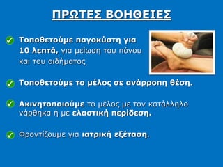 Τοποθετούμε παγοκύστη για
10 λεπτά, για μείωση του πόνου
και του οιδήματος
Τοποθετούμε το μέλος σε ανάρροπη θέση.
Ακινητοποιούμε το μέλος με τον κατάλληλο
νάρθηκα ή με ελαστική περίδεση.
Φροντίζουμε για ιατρική εξέταση.
ΠΡΩΤΕΣ ΒΟΗΘΕΙΕΣ
 