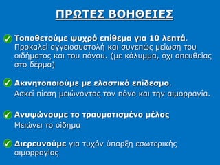 ΠΡΩΤΕΣ ΒΟΗΘΕΙΕΣ
Τοποθετούμε ψυχρό επίθεμα για 10 λεπτά.
Προκαλεί αγγειοσυστολή και συνεπώς μείωση του
οιδήματος και του πόνου. (με κάλυμμα, όχι απευθείας
στο δέρμα)
Ακινητοποιούμε με ελαστικό επίδεσμο.
Ασκεί πίεση μειώνοντας τον πόνο και την αιμορραγία.
Ανυψώνουμε το τραυματισμένο μέλος
Μειώνει το οίδημα
Διερευνούμε για τυχόν ύπαρξη εσωτερικής
αιμορραγίας
 