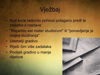 Vježbaj
• Kod kuće redovito ponovo polagano pređi te
zadatke s nastave
• "Repetitio est mater studiorum" ili "ponavljanje je
majka studiranja"
• Utemelji gradivo
• Riješi čim više zadataka
• Podijeli gradivo u manje
dijelove
 