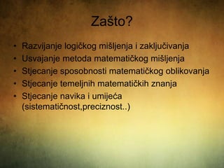 Zašto?
• Razvijanje logičkog mišljenja i zaključivanja
• Usvajanje metoda matematičkog mišljenja
• Stjecanje sposobnosti matematičkog oblikovanja
• Stjecanje temeljnih matematičkih znanja
• Stjecanje navika i umijeća
(sistematičnost,preciznost..)
 