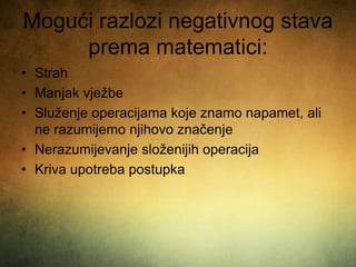Mogući razlozi negativnog stava
prema matematici:
• Strah
• Manjak vježbe
• Služenje operacijama koje znamo napamet, ali
ne razumijemo njihovo značenje
• Nerazumijevanje složenijih operacija
• Kriva upotreba postupka
 