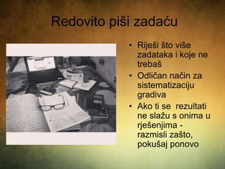 Redovito piši zadaću
• Riješi što više
zadataka i koje ne
trebaš
• Odličan način za
sistematizaciju
gradiva
• Ako ti se rezultati
ne slažu s onima u
rješenjima -
razmisli zašto,
pokušaj ponovo
 