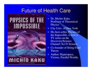 Future of Health Care
            Dr. Michio Kaku
            Professor of Theoretical
            Physics
            City Univ. of New York
            His best-seller, Physics of
            the Impossible, is now a
            TV series on the
            Discovery/Science
            Channel: Sci Fi Science.
            Co-founder of String Field
            Theory
            Author: Hyperspace,
            Visions, Parallel Worlds.
 
