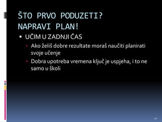 ŠTO PRVO PODUZETI?
NAPRAVI PLAN!
 UČIM U ZADNJI ČAS
   Ako želiš dobre rezultate moraš naučiti planirati
    svoje učenje
   Dobra upotreba vremena ključ je uspjeha, i to ne
    samo u školi




                                                        10
 
