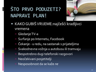 ŠTO PRVO PODUZETI?
NAPRAVI PLAN!
 KAKO GUBIŠ VRIJEME:najčešći kradljivci
  vremena
   Gledanje TV-a
   Surfanje po Internetu, Facebook
   Čekanje - u redu, na sastanak s prijateljima
   Svakodnevna vožnja u autobusu ili tramvaju
   Bespotrebno dugi telefonski razgovori
   Neočekivani posjetitelji
   Nesposobnost da se kaže ne
                                                   12
 