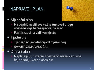 NAPRAVI PLAN

 Mjesečni plan
   Na papirić napiši sve važne testove i druge
    obaveze koje te čekaju ovaj mjesec
   Papirić stavi na vidljivo mjesto
 Tjedni plan
   Tjedni plan je detaljniji od mjesečnog
   SAVJET: ZIDNA PLOČA !
 Dnevni plan
   Najdetaljniji, tu zapiši dnevne obaveze, čak i one
    koje nemaju veze s učenjem

                                                         13
 