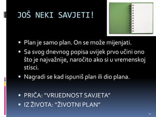 JOŠ NEKI SAVJETI!


 Plan je samo plan. On se može mijenjati.
 Sa svog dnevnog popisa uvijek prvo učini ono
  što je najvažnije, naročito ako si u vremenskoj
  stisci.
 Nagradi se kad ispuniš plan ili dio plana.


 PRIČA: “VRIJEDNOST SAVJETA”
 IZ ŽIVOTA: “ŽIVOTNI PLAN”
                                                    14
 