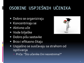 OSOBINE USPJEŠNIH UČENIKA

   Dobro se organiziraju
   Koncentriraju se
   Aktivno uče
   Vode bilješke
   Dobro pišu sastavke
   Brzo i efikasno čitaju
   Uspješno se suočavaju sa strahom od
    ispitivanja
     Priča: “Što učenike čini nesretnima?”

                                              4
 