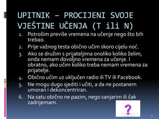 UPITNIK – PROCIJENI SVOJE
VJEŠTINE UČENJA (T ili N)
1. Potrošim previše vremena na učenje nego što bih
     trebao.
2.   Prije važnog testa obično učim skoro cijelu noć.
3.   Ako se družim s prijateljima onoliko koliko želim,
     onda nemam dovoljno vremena za učenje. I
     obratno, ako učim koliko treba nemam vremena za
     prijatelje.
4.   Obično učim uz uključen radio ili TV ili Facebook.
5.   Ne mogu dugo sjediti i učiti, a da ne postanem
     umoran i dekoncentriran.
6.   Na satu obično ne pazim, nego sanjarim ili čak
     zadrijemam.

                                                          5
 