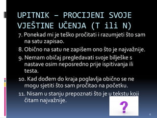 UPITNIK – PROCIJENI SVOJE
VJEŠTINE UČENJA (T ili N)
7. Ponekad mi je teško pročitati i razumjeti što sam
   na satu zapisao.
8. Obično na satu ne zapišem ono što je najvažnije.
9. Nemam običaj pregledavati svoje bilješke s
   nastave osim neposredno prije ispitivanja ili
   testa.
10. Kad dođem do kraja poglavlja obično se ne
   mogu sjetiti što sam pročitao na početku.
11. Nisam u stanju prepoznati što je u tekstu koji
   čitam najvažnije.

                                                       6
 