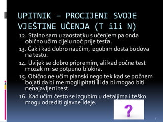 UPITNIK – PROCIJENI SVOJE
VJEŠTINE UČENJA (T ili N)
12. Stalno sam u zaostatku s učenjem pa onda
  obično učim cijelu noć prije testa.
13. Čak i kad dobro naučim, izgubim dosta bodova
  na testu.
14. Uvijek se dobro pripremim, ali kad počne test
  mozak mi se potpuno blokira.
15. Obično ne učim planski nego tek kad se počnem
  bojati da bi me mogli pitati ili da bi mogao biti
  nenajavljeni test.
16. Kad učim često se izgubim u detaljima i teško
  mogu odrediti glavne ideje.

                                                      7
 