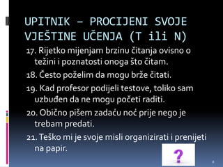 UPITNIK – PROCIJENI SVOJE
VJEŠTINE UČENJA (T ili N)
17. Rijetko mijenjam brzinu čitanja ovisno o
  težini i poznatosti onoga što čitam.
18. Često poželim da mogu brže čitati.
19. Kad profesor podijeli testove, toliko sam
  uzbuđen da ne mogu početi raditi.
20. Obično pišem zadaću noć prije nego je
  trebam predati.
21. Teško mi je svoje misli organizirati i prenijeti
  na papir.
                                                       8
 