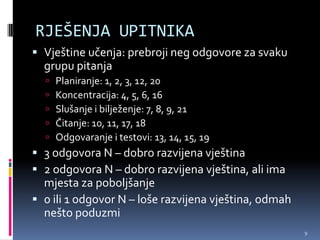 RJEŠENJA UPITNIKA
 Vještine učenja: prebroji neg odgovore za svaku
  grupu pitanja
     Planiranje: 1, 2, 3, 12, 20
     Koncentracija: 4, 5, 6, 16
     Slušanje i bilježenje: 7, 8, 9, 21
     Čitanje: 10, 11, 17, 18
     Odgovaranje i testovi: 13, 14, 15, 19
 3 odgovora N – dobro razvijena vještina
 2 odgovora N – dobro razvijena vještina, ali ima
  mjesta za poboljšanje
 0 ili 1 odgovor N – loše razvijena vještina, odmah
  nešto poduzmi
                                                       9
 