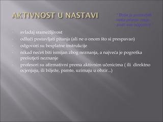 svladaj sramežljivost odluči postavljati pitanja (ali ne o onom što si prespavao) odgovori su besplatne instrukcije nikad nećeš biti ismijan zbog neznanja, a najveća je pogreška prešutjeti neznanje profesori su afirmativni prema aktivnim učenicima ( ili  direktno ocjenjuju, ili bilježe, pamte, uzimaju u obzir...) “  Bolje je postavljati neka pitanja, nego  znati sve odgovore.” 