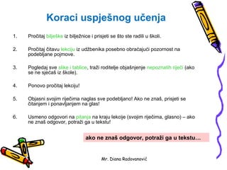 Koraci uspješnog učenja
1.   Pročitaj bilješke iz bilježnice i prisjeti se što ste radili u školi.

2.   Pročitaj čitavu lekciju iz udžbenika posebno obraćajući pozornost na
     podebljane pojmove.

3.   Pogledaj sve slike i tablice, traži roditelje objašnjenje nepoznatih riječi (ako
     se ne sjećaš iz škole).

4.   Ponovo pročitaj lekciju!

5.   Objasni svojim riječima naglas sve podebljano! Ako ne znaš, prisjeti se
     čitanjem i ponavljanjem na glas!

6.   Usmeno odgovori na pitanja na kraju lekcije (svojim riječima, glasno) – ako
     ne znaš odgovor, potraži ga u tekstu!


                                  ako ne znaš odgovor, potraži ga u tekstu…


                                           Mr. Diana Radovanović
 