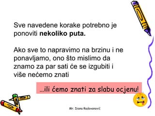 Sve navedene korake potrebno je
ponoviti nekoliko puta.

Ako sve to napravimo na brzinu i ne
ponavljamo, ono što mislimo da
znamo za par sati će se izgubiti i
više nećemo znati

        …ili ćemo znati za slabu ocjenu!

                 Mr. Diana Radovanović
 