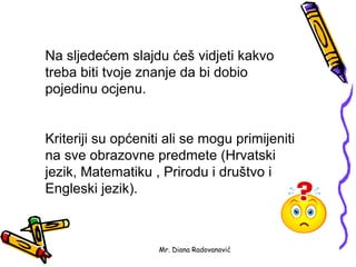 Na sljedećem slajdu ćeš vidjeti kakvo
treba biti tvoje znanje da bi dobio
pojedinu ocjenu.


Kriteriji su općeniti ali se mogu primijeniti
na sve obrazovne predmete (Hrvatski
jezik, Matematiku , Prirodu i društvo i
Engleski jezik).



                    Mr. Diana Radovanović
 