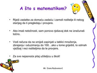 A što s matematikom?

•   Riješi zadatke za domaću zadaću i zamoli roditelje ili nekog
    starijeg da ti pregledaju i provjere.

•   Ako imaš netočnosti, sam ponovo rješavaj dok ne izračunaš
    točno.

•   Vodi računa da ne smiješ zapinjati u tablici množenja,
    zbrajanju i oduzimanju do 100…ako u tome griješiš, to odmah
    vježbaj i reci roditeljima da te provjere.

•   Za sve nejasnoće pitaj učiteljicu u školi!



                               Mr. Diana Radovanović
 