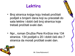 Lektira
• Broj stranica knjige koju trebaš pročitati
  podijeli s brojem dana koji su preostali do
  sata lektire i dobit ćeš broj stranica koje
  trebaš pročitati svaki dan.

• Npr., roman Družba Pere Kvržice ima 134
  stranice. 134 podijeli s 20 i dobit ćeš oko 7
  stranica da moraš pročitati svaki dan.


                     Mr. Diana Radovanović
 