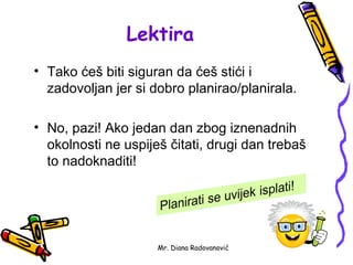 Lektira
• Tako ćeš biti siguran da ćeš stići i
  zadovoljan jer si dobro planirao/planirala.

• No, pazi! Ako jedan dan zbog iznenadnih
  okolnosti ne uspiješ čitati, drugi dan trebaš
  to nadoknaditi!




                     Mr. Diana Radovanović
 