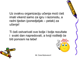 Uz ovakvu organizaciju učenja moći ćeš
imati vikend samo za igru i razonodu, a
radni tjedan (ponedjeljak – petak) za
učenje!

Ti ćeš ostvarivati sve bolje i bolje rezultate
i svaki dan napredovati, a tvoji roditelji će
biti ponosni na tebe!




                    Mr. Diana Radovanović
 