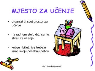MJESTO ZA UČENJE
• organiziraj svoj prostor za
  učenje

• na radnom stolu drži samo
  stvari za učenje

• knjige i bilježnice trebaju
  imati svoju posebnu policu



                         Mr. Diana Radovanović
 