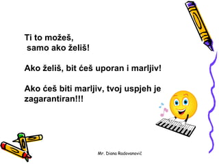 Ti to možeš,
samo ako želiš!

Ako želiš, bit ćeš uporan i marljiv!

Ako ćeš biti marljiv, tvoj uspjeh je
zagarantiran!!!




                   Mr. Diana Radovanović
 