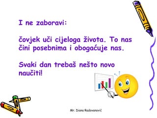 I ne zaboravi:

čovjek uči cijeloga života. To nas
čini posebnima i obogaćuje nas.

Svaki dan trebaš nešto novo
naučiti!




                 Mr. Diana Radovanović
 