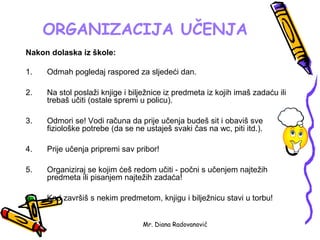 ORGANIZACIJA UČENJA
Nakon dolaska iz škole:

1.   Odmah pogledaj raspored za sljedeći dan.

2.   Na stol poslaži knjige i bilježnice iz predmeta iz kojih imaš zadaću ili
     trebaš učiti (ostale spremi u policu).

3.   Odmori se! Vodi računa da prije učenja budeš sit i obaviš sve
     fiziološke potrebe (da se ne ustaješ svaki čas na wc, piti itd.).

4.   Prije učenja pripremi sav pribor!

5.   Organiziraj se kojim ćeš redom učiti - počni s učenjem najtežih
     predmeta ili pisanjem najtežih zadaća!

6.   Kad završiš s nekim predmetom, knjigu i bilježnicu stavi u torbu!


                                 Mr. Diana Radovanović
 