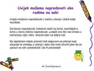 Uvijek možemo napredovati ako
               radimo na sebi
Uvijek možemo napredovati u načinu učenja i dobiti bolje
rezultate.

Da bismo napredovali, trebamo raditi na tome, razmišljati o
tome u čemu želimo napredovati, uvidjeti ono što nas ometa u
ostvarenju cilja i tako stvarati plan za daljnji rad.

Na sljedećem slajdu pronaći ćeš odgovore na pitanje koje
situacije te ometaju u učenju i tako ćeš moći stvoriti plan da se
upravo na njih usredotočiš i da ih prevladaš!




                             Mr. Diana Radovanović
 
